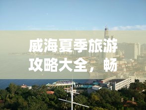威海夏季旅游攻略大全，暢游海濱城市的最佳打開(kāi)方式！