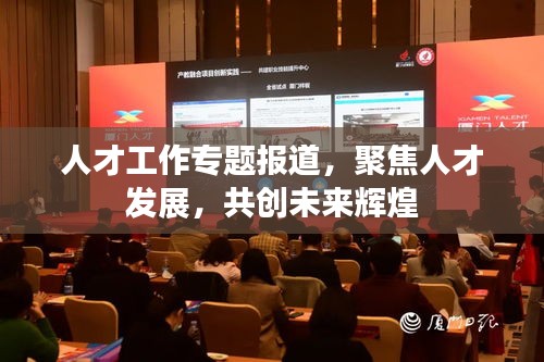 人才工作專題報(bào)道，聚焦人才發(fā)展，共創(chuàng)未來輝煌