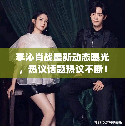 李沁肖戰(zhàn)最新動(dòng)態(tài)曝光，熱議話題熱議不斷！